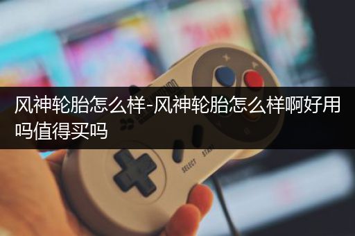 风神轮胎怎么样-风神轮胎怎么样啊好用吗值得买吗